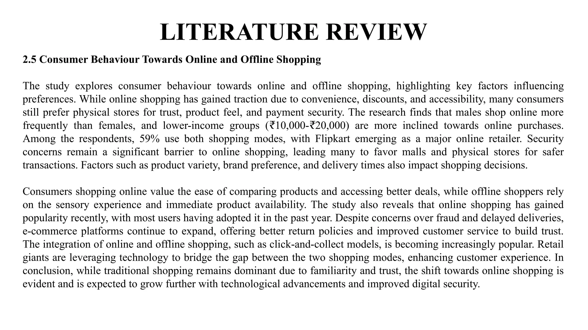 LITERATURE REVIEW
2.5 Consumer Behaviour Towards Online and Offline Shopping
The study explores consumer behaviour towards online and offline shopping, highlighting key factors influencing
preferences. While online shopping has gained traction due to convenience, discounts, and accessibility, many consumers
still prefer physical stores for trust, product feel, and payment security. The research finds that males shop online more
frequently than females, and lower-income groups ( 10,000- 20,000) are more inclined towards online purchases.
₹ ₹
Among the respondents, 59% use both shopping modes, with Flipkart emerging as a major online retailer. Security
concerns remain a significant barrier to online shopping, leading many to favor malls and physical stores for safer
transactions. Factors such as product variety, brand preference, and delivery times also impact shopping decisions.
Consumers shopping online value the ease of comparing products and accessing better deals, while offline shoppers rely
on the sensory experience and immediate product availability. The study also reveals that online shopping has gained
popularity recently, with most users having adopted it in the past year. Despite concerns over fraud and delayed deliveries,
e-commerce platforms continue to expand, offering better return policies and improved customer service to build trust.
The integration of online and offline shopping, such as click-and-collect models, is becoming increasingly popular. Retail
giants are leveraging technology to bridge the gap between the two shopping modes, enhancing customer experience. In
conclusion, while traditional shopping remains dominant due to familiarity and trust, the shift towards online shopping is
evident and is expected to grow further with technological advancements and improved digital security.
 