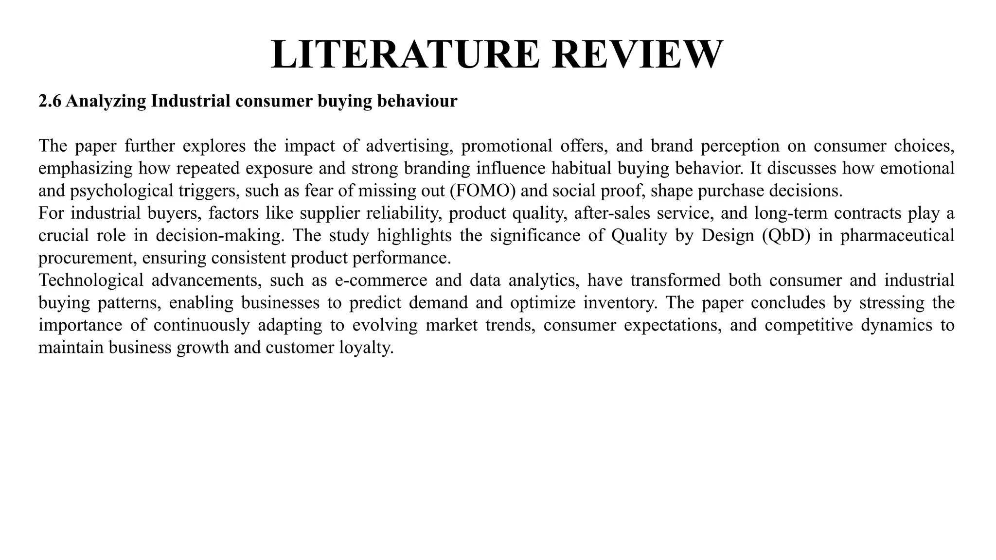 LITERATURE REVIEW
2.6 Analyzing Industrial consumer buying behaviour
The paper further explores the impact of advertising, promotional offers, and brand perception on consumer choices,
emphasizing how repeated exposure and strong branding influence habitual buying behavior. It discusses how emotional
and psychological triggers, such as fear of missing out (FOMO) and social proof, shape purchase decisions.
For industrial buyers, factors like supplier reliability, product quality, after-sales service, and long-term contracts play a
crucial role in decision-making. The study highlights the significance of Quality by Design (QbD) in pharmaceutical
procurement, ensuring consistent product performance.
Technological advancements, such as e-commerce and data analytics, have transformed both consumer and industrial
buying patterns, enabling businesses to predict demand and optimize inventory. The paper concludes by stressing the
importance of continuously adapting to evolving market trends, consumer expectations, and competitive dynamics to
maintain business growth and customer loyalty.
 