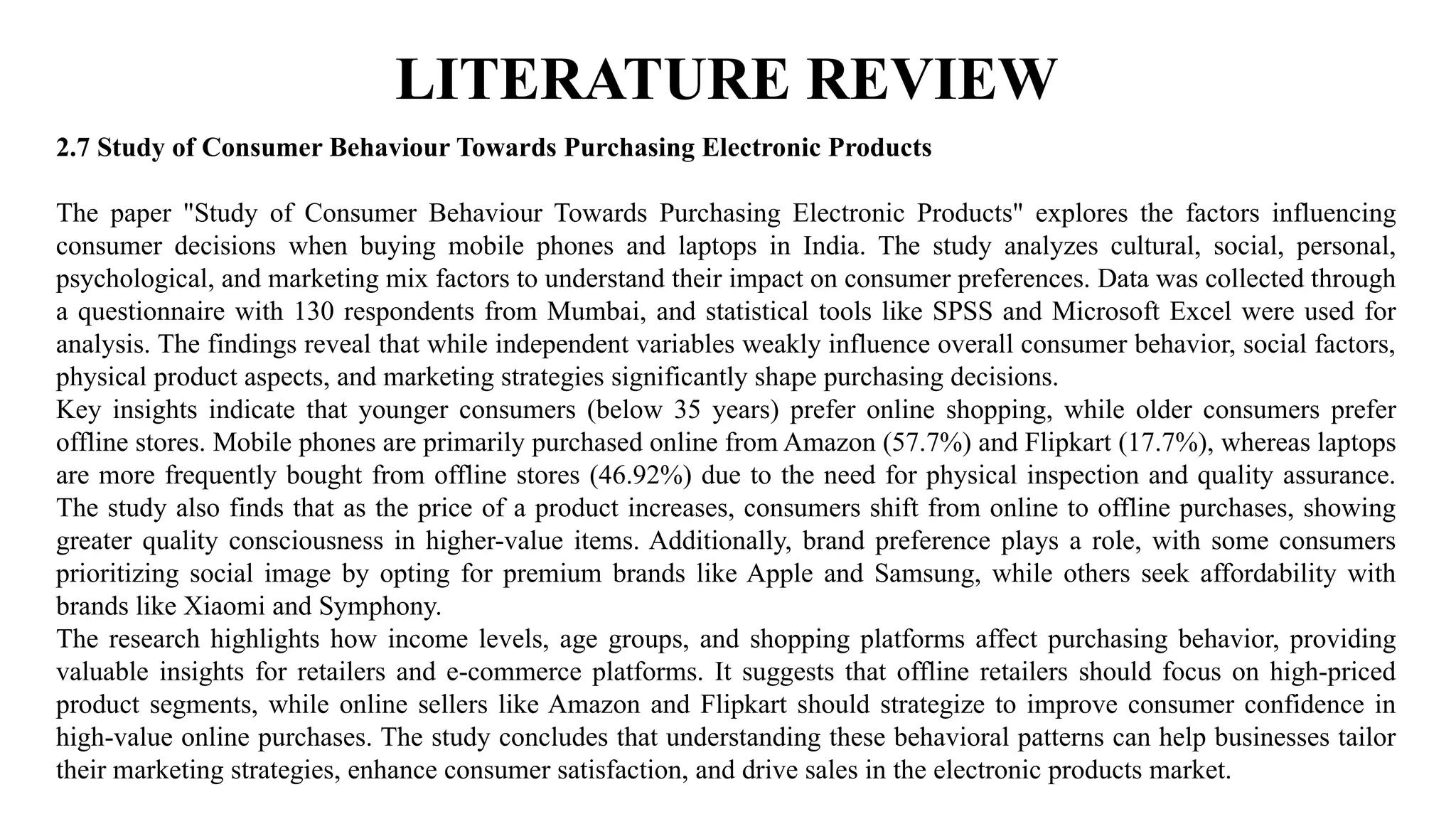 LITERATURE REVIEW
2.7 Study of Consumer Behaviour Towards Purchasing Electronic Products
The paper "Study of Consumer Behaviour Towards Purchasing Electronic Products" explores the factors influencing
consumer decisions when buying mobile phones and laptops in India. The study analyzes cultural, social, personal,
psychological, and marketing mix factors to understand their impact on consumer preferences. Data was collected through
a questionnaire with 130 respondents from Mumbai, and statistical tools like SPSS and Microsoft Excel were used for
analysis. The findings reveal that while independent variables weakly influence overall consumer behavior, social factors,
physical product aspects, and marketing strategies significantly shape purchasing decisions.
Key insights indicate that younger consumers (below 35 years) prefer online shopping, while older consumers prefer
offline stores. Mobile phones are primarily purchased online from Amazon (57.7%) and Flipkart (17.7%), whereas laptops
are more frequently bought from offline stores (46.92%) due to the need for physical inspection and quality assurance.
The study also finds that as the price of a product increases, consumers shift from online to offline purchases, showing
greater quality consciousness in higher-value items. Additionally, brand preference plays a role, with some consumers
prioritizing social image by opting for premium brands like Apple and Samsung, while others seek affordability with
brands like Xiaomi and Symphony.
The research highlights how income levels, age groups, and shopping platforms affect purchasing behavior, providing
valuable insights for retailers and e-commerce platforms. It suggests that offline retailers should focus on high-priced
product segments, while online sellers like Amazon and Flipkart should strategize to improve consumer confidence in
high-value online purchases. The study concludes that understanding these behavioral patterns can help businesses tailor
their marketing strategies, enhance consumer satisfaction, and drive sales in the electronic products market.
 
