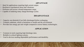 ADVANTAGE
• Ideal for applications requiring high current output.
• Resilient to mechanical stress and vibrations.
• Performs well across a broad temperature range.
• Capable of enduring many charge/discharge cycles.
DISADVANTAGE
• Capacity can diminish if not fully discharged before recharging.
• Contains cadmium, which is hazardous to health and the environment.
• Provides less energy per unit weight compared to newer battery technologies.
APPLICATION
• Common in tools requiring high discharge rates.
• Reliable in critical lighting systems.
• Used in devices needing dependable performance and durability.
 