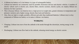 • A lithium-ion battery or Li-ion battery is a type of rechargeable battery.
• Lithium-ion batteries are commonly used for portable electronics devices and electric vehicles. A number of
electric vehicle such as electric cars, electric bikes, electric scooters, electric cycles, etc employ lithium ion
batteries for their operation.
• This is because lithium -ion batteries have a high power-to-weight ratio, greater tolerance to temperature and
pressure variation and a higher energy density than lead acid batteries.
• Also, they are light in weight, portable, efficient and safer than traditional batteries. Lithium ions is a key
component of lithium-ion battery so its name is lithium -ion battery.
WORKING
• Charging: Lithium ions move from the cathode to the anode through the electrolyte, storing energy in the
anode.
• Discharging: Lithium ions flow back to the cathode, releasing stored energy as electric current.
 