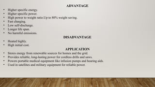 ADVANTAGE
• Higher specific energy.
• Higher specific power.
• High power to weight ratio.Up to 80% weight saving.
• Fast charging.
• Low self-discharge.
• Longer life span.
• No harmful emissions.
DISADVANTAGE
• Heated highly.
• High initial cost.
APPLICATION
• Stores energy from renewable sources for homes and the grid.
• Provides reliable, long-lasting power for cordless drills and saws.
• Powers portable medical equipment like infusion pumps and hearing aids.
• Used in satellites and military equipment for reliable power.
 