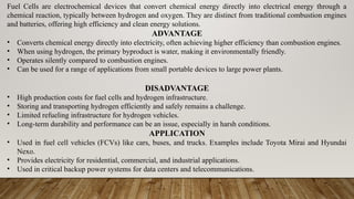 Fuel Cells are electrochemical devices that convert chemical energy directly into electrical energy through a
chemical reaction, typically between hydrogen and oxygen. They are distinct from traditional combustion engines
and batteries, offering high efficiency and clean energy solutions.
ADVANTAGE
• Converts chemical energy directly into electricity, often achieving higher efficiency than combustion engines.
• When using hydrogen, the primary byproduct is water, making it environmentally friendly.
• Operates silently compared to combustion engines.
• Can be used for a range of applications from small portable devices to large power plants.
DISADVANTAGE
• High production costs for fuel cells and hydrogen infrastructure.
• Storing and transporting hydrogen efficiently and safely remains a challenge.
• Limited refueling infrastructure for hydrogen vehicles.
• Long-term durability and performance can be an issue, especially in harsh conditions.
APPLICATION
• Used in fuel cell vehicles (FCVs) like cars, buses, and trucks. Examples include Toyota Mirai and Hyundai
Nexo.
• Provides electricity for residential, commercial, and industrial applications.
• Used in critical backup power systems for data centers and telecommunications.
 