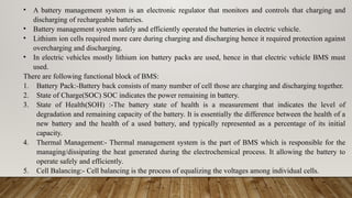• A battery management system is an electronic regulator that monitors and controls that charging and
discharging of rechargeable batteries.
• Battery management system safely and efficiently operated the batteries in electric vehicle.
• Lithium ion cells required more care during charging and discharging hence it required protection against
overcharging and discharging.
• In electric vehicles mostly lithium ion battery packs are used, hence in that electric vehicle BMS must
used.
There are following functional block of BMS:
1. Battery Pack:-Battery back consists of many number of cell those are charging and discharging together.
2. State of Charge(SOC) SOC indicates the power remaining in battery.
3. State of Health(SOH) :-The battery state of health is a measurement that indicates the level of
degradation and remaining capacity of the battery. It is essentially the difference between the health of a
new battery and the health of a used battery, and typically represented as a percentage of its initial
capacity.
4. Thermal Management:- Thermal management system is the part of BMS which is responsible for the
managing/dissipating the heat generated during the electrochemical process. It allowing the battery to
operate safely and efficiently.
5. Cell Balancing:- Cell balancing is the process of equalizing the voltages among individual cells.
 