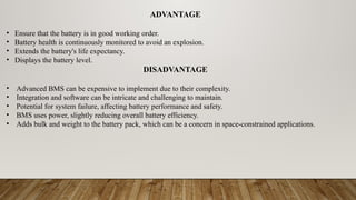 ADVANTAGE
• Ensure that the battery is in good working order.
• Battery health is continuously monitored to avoid an explosion.
• Extends the battery's life expectancy.
• Displays the battery level.
DISADVANTAGE
• Advanced BMS can be expensive to implement due to their complexity.
• Integration and software can be intricate and challenging to maintain.
• Potential for system failure, affecting battery performance and safety.
• BMS uses power, slightly reducing overall battery efficiency.
• Adds bulk and weight to the battery pack, which can be a concern in space-constrained applications.
 