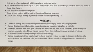 • It is a type of secondary cell which can charge again and again.
• Its anode terminal is made up of "Lead" and sulfuric acid used as electrolyte solution hence it's name is
Lead Acid Battery.
• It is also known as lead storage cell.
• Lead storage battery widely used in the automobiles and invertors.
• A 12V lead storage battery is generally used 6-cell each producing 2V.
WORKING
• Lead acid battery have two working mode namely discharging mode and charging mode.
• During discharging oxidation take place at anode and reduction take place at cathode.
• Electrons emitted from lead plat (anode) and move to the lead oxide (cathode) plate through an
external conductor wire. Hence electric current flows from cathode to anode terminal of battery.
• In this case chemical energy changes into electrical energy.
• During charging electrical supply is given by an external voltage soource. In this case reduction take
place at anode and oxidation take place at cathode. Hence electrical energy converted into chemical
energy.
 
