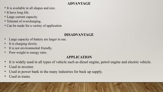 ADVANTAGE
• It is available in all shapes and size.
• It have long life.
• Large current capacity.
• Tolerant of overcharging.
• Can be made for a variety of application
DISADVANTAGE
• Large capacity of battery are larger in sue.
• It is charging slowly.
• It is not environmental friendly.
• Poor weight to energy ratio.
APPLICATION
• It is widely used in all types of vehicle such as diesel engine, petrol engine and electric vehicle.
• Used in inverter.
• Used in power bank in the many industries for back up supply.
• Used in trains.
 