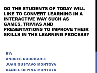 DO THE STUDENTS OF TODAY WILL
LIKE TO CONVERT LEARNING IN A
INTERACTIVE WAY SUCH AS
GAMES, TRIVIAS AND
PRESENTATIONS TO IMPROVE THEIR
SKILLS IN THE LEARNING PROCESS?



BY:
ANDRES RODRIGUEZ
JUAN GUSTAVO MONTOYA
DANIEL OSPINA MONTOYA
 
