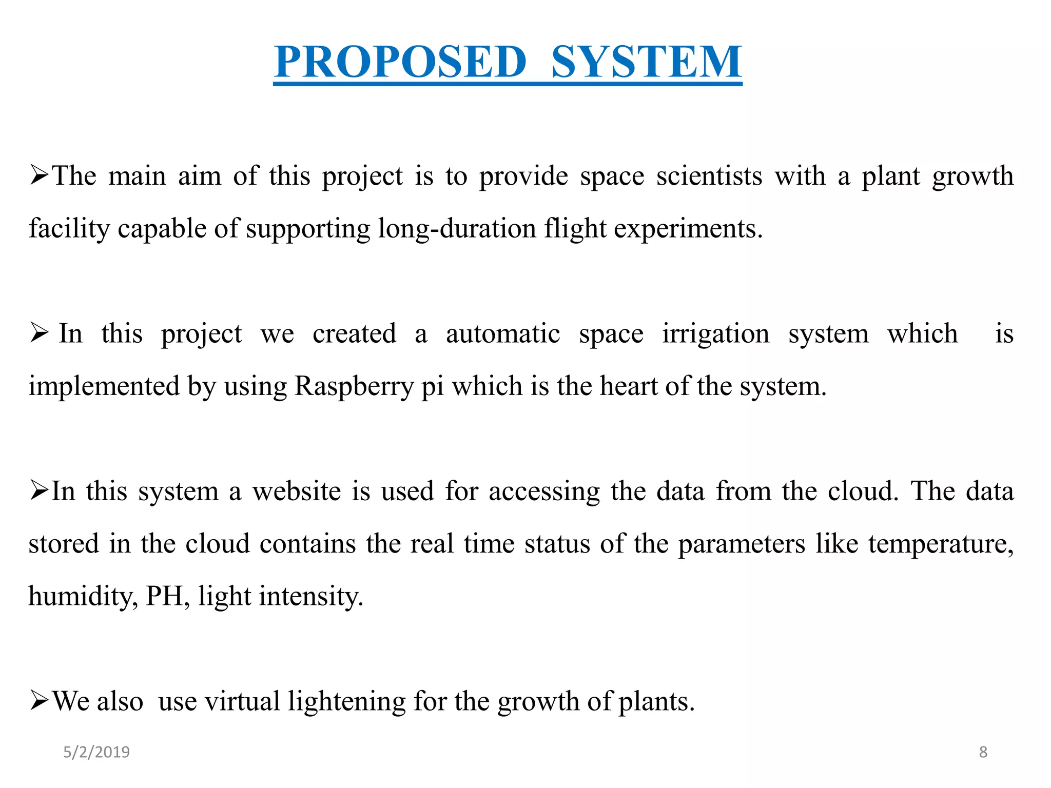 PROPOSED SYSTEM
The main aim of this project is to provide space scientists with a plant growth
facility capable of supporting long-duration flight experiments.
 In this project we created a automatic space irrigation system which is
implemented by using Raspberry pi which is the heart of the system.
In this system a website is used for accessing the data from the cloud. The data
stored in the cloud contains the real time status of the parameters like temperature,
humidity, PH, light intensity.
We also use virtual lightening for the growth of plants.
5/2/2019 8
 