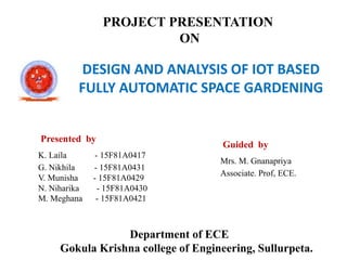PROJECT PRESENTATION
ON
DESIGN AND ANALYSIS OF IOT BASED
FULLY AUTOMATIC SPACE GARDENING
Department of ECE
Gokula Krishna college of Engineering, Sullurpeta.
Presented by
K. Laila - 15F81A0417
G. Nikhila - 15F81A0431
V. Munisha - 15F81A0429
N. Niharika - 15F81A0430
M. Meghana - 15F81A0421
Guided by
Mrs. M. Gnanapriya
Associate. Prof, ECE.
 