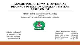 A SMART POLLUTED WATER OVERLOAD
DRAINAGE DETECTION AND ALERT SYSTEM:
BASED ON IOT
MALLA REDDY ENGINEERING COLLEGE(A)
Hyderabad
Department of Electronics and Communication Engineering
Under the guidance of:
Dr. Vasudeva Bevara
Assistant Professor
Department of ECE
Student Names and Roll Numbers:
Mohd Wajid 19j41a0438
Chinta Naga Varshitha 19j41a0416
Gandla Akash Varma 19j41a0424
Dasari Saketh 20j45a0404
 