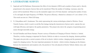  LITERATURE SURVEY
 Supriyadi and Edi Rakhman. Demonstrate the effect of wire diameter (AWG) and a number of turns used is directly
proportional to the amount of power that can be transferred. When the number of windings increases, more the
power will be transferred. When we use the enameled copper wire of 0.5mm diameter and keep the number of turns
to 26, and apply the input frequency of 470KHz. The power efficiency obtained at a distance of 1 cm is about 1.51%.
This result can turn on 1 Watt LED lamp.
 N. UthayaBanu and U.Arunkumar. This study representing the various technologies related to Wireless Power
Transfer System, which is used to avoid the flux leakage during the transmission of power and to operate the cars
with high efficiency and improve the quality parameters. This project also shows the progress of generating power
source through renewable energy.
 Govind Yatnalkar and Husnu Narman. Present a survey of Duration of Charging of Electric Vehicles is limited.
Therefore, wireless charging is important for Electric Vehicles in order to overcome the charging duration problem.
This paper also provides a current scenario of the art in electric vehicle wireless charging and the parameters that
require for charging section. The most important parameters for electric vehicle wireless charging are the distance
between the transmission and reception coils, the position of the coils placed on Electric Vehicle, battery sizes, and
the time for charging
 