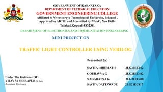 GOVERNMENT OF KARNATAKA
DEPARTMENT OF TECHNICAL EDUCATION
GOVERNMENT ENGINEERING COLLEGE
Affiliated to Visvesvaraya Technological University, Belagavi ,
Approved by AICTE and Accredited by NAAC, New Delhi
Talakal,Koppal-583238.
DEPARTMENT OF ELECTRONICS AND COMMUNICATION ENGINEERING
MINI PROJECT ON
TRAFFIC LIGHT CONTROLLER USING VERILOG
Presented By:
SAVITA HIREMATH 2LG20EC012
GOURAVVA G 2LG21EC402
NAGARATNA K 2LG21EC408
SAVITA DATTAWADE 2LG21EC417
Under The Guidance OF:
VIJAY M PEERAPUR (M.Tech)
Assistant Professor
 