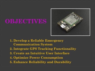 OBJECTIVES
1. Develop a Reliable Emergency
Communication System
2. Integrate GPS Tracking Functionality
3. Create an Intuitive User Interface
4. Optimize Power Consumption
5. Enhance Reliability and Durability
 