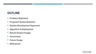 OUTLINE
 Problem Statement
 Proposed System/Solution
 System Development Approach
 Algorithm & Deployment
 Result (Output Image)
 Conclusion
 Future Scope
 References
 