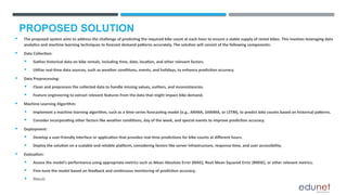 PROPOSED SOLUTION
 The proposed system aims to address the challenge of predicting the required bike count at each hour to ensure a stable supply of rental bikes. This involves leveraging data
analytics and machine learning techniques to forecast demand patterns accurately. The solution will consist of the following components:
 Data Collection:
 Gather historical data on bike rentals, including time, date, location, and other relevant factors.
 Utilize real-time data sources, such as weather conditions, events, and holidays, to enhance prediction accuracy.
 Data Preprocessing:
 Clean and preprocess the collected data to handle missing values, outliers, and inconsistencies.
 Feature engineering to extract relevant features from the data that might impact bike demand.
 Machine Learning Algorithm:
 Implement a machine learning algorithm, such as a time-series forecasting model (e.g., ARIMA, SARIMA, or LSTM), to predict bike counts based on historical patterns.
 Consider incorporating other factors like weather conditions, day of the week, and special events to improve prediction accuracy.
 Deployment:
 Develop a user-friendly interface or application that provides real-time predictions for bike counts at different hours.
 Deploy the solution on a scalable and reliable platform, considering factors like server infrastructure, response time, and user accessibility.
 Evaluation:
 Assess the model's performance using appropriate metrics such as Mean Absolute Error (MAE), Root Mean Squared Error (RMSE), or other relevant metrics.
 Fine-tune the model based on feedback and continuous monitoring of prediction accuracy.
 Result:
 