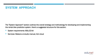 SYSTEM APPROACH
The "System Approach" section outlines the overall strategy and methodology for developing and implementing
the rental bike prediction system. Here's a suggested structure for this section:
 System requirements: 8Gb,32-bit
 Services: Watsonx ai studio manual, Ibm cloud
 