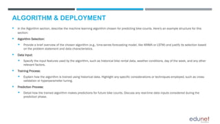 ALGORITHM & DEPLOYMENT
 In the Algorithm section, describe the machine learning algorithm chosen for predicting bike counts. Here's an example structure for this
section:
 Algorithm Selection:
 Provide a brief overview of the chosen algorithm (e.g., time-series forecasting model, like ARIMA or LSTM) and justify its selection based
on the problem statement and data characteristics.
 Data Input:
 Specify the input features used by the algorithm, such as historical bike rental data, weather conditions, day of the week, and any other
relevant factors.
 Training Process:
 Explain how the algorithm is trained using historical data. Highlight any specific considerations or techniques employed, such as cross-
validation or hyperparameter tuning.
 Prediction Process:
 Detail how the trained algorithm makes predictions for future bike counts. Discuss any real-time data inputs considered during the
prediction phase.
 