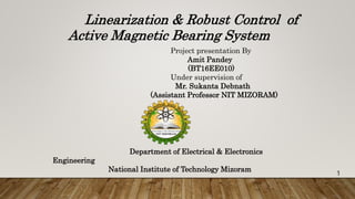 Linearization & Robust Control of
Active Magnetic Bearing System
Project presentation By
Amit Pandey
(BT16EE010)
Under supervision of
Mr. Sukanta Debnath
(Assistant Professor NIT MIZORAM)
Department of Electrical & Electronics
Engineering
National Institute of Technology Mizoram
1
 