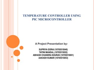 A Project Presentation by-
SUPRIYA GORAI (10705515049)
TATINI MANDAL (10705515052)
ABHASH CHANDRA SOURAV (10705515001)
AAKASH KUMAR (10705515053)
TEMPERATURE CONTROLLER USING
PIC MICROCONTROLLER
 