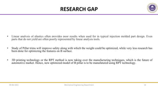 • Linear analysis of plastics often provides poor results when used for in typical injection molded part design. Even
parts that do not yield are often poorly represented by linear analysis tools.
• Study of Pillar trims will improve safety along with which the weight could be optimized, while very less research has
been done for optimizing the features on B surface.
• 3D printing technology or the RPT method is now taking over the manufacturing techniques, which is the future of
automotive market. Hence, new optimized model of B pillar is to be manufatured using RPT technology.
14
RESEARCH GAP
Mechanical Engineering Department
09-06-2022
 