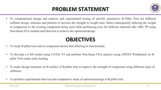 Mechanical Engineering Department 15
• To computational design and analysis and experimental testing of specific automotive B Pillar Trim for different
stiffener design, structure and patterns to increase the strength to weight ratio. Hence subsequently reducing the weight
in comparison to the existing component being used while performing tests for different materials like ABS, PP using
Non-linear FEA method and Dent test to achieve the optimized design.
PROBLEM STATEMENT
• To study B pillar trim and its component factors that affecting its functionality.
• To develop a CAD model using CATIA V5 and perform Non-linear FEA analysis using ANSYS Workbench on B-
pillar Trim under static loading.
• To make design iterations on B surface of B-pillar trim to improve the strength of component using different types of
stiffeners.
• To perform experimental dent test and comparative study of optimized design of B pillar trim.
OBJECTIVES
09-06-2022
 