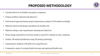 Mechanical Engineering Department 16
PROPOSED METHODOLOGY
• Literature Review for B pillar trim plastic component
• Propose problem statement and objectives
• Find research gap and propose project requirements, propose CAD model accordingly
• Material selection and design calculations for B pillar trim
• Optimize design as per requirements and proposed objectives
• Iterate design and perform non-linear analysis using FEA methods at static conditions
• Finalize 3D model and fabricate using 3D printing technology
• Experimental validation of B pillar trim using Dent test
• Comparative study of existing B pillar trim part and optimized B pillar trim
09-06-2022
 