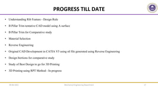 Mechanical Engineering Department 17
PROGRESS TILL DATE
• Understanding Rib Feature - Design Rule
• B Pillar Trim tentative CAD model using A surface
• B Pillar Trim for Comparative study
• Material Selection
• Reverse Engineering
• Original CAD Development in CATIA V5 using stl file generated using Reverse Engineering
• Design Itertions for comparative study
• Study of Best Design to go for 3D Printing
• 3D Printing using RPT Method - In progress
09-06-2022
 