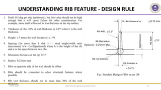 Mechanical Engineering Department 18
UNDERSTANDING RIB FEATURE - DESIGN RULE
1. Draft: 0.5 deg per side (minimum), but this value should not be high
enough that it will cause failure for other consideration. For
example, more draft will result in less thickness at the top surface.
2. Thickness of ribs: 40% of wall thickness or 0.4*t where t is the wall
thickness.
3. Height: ≤ 5 times the wall thickness i.e. 5*t
4. Spacing (for more than 1 rib): 3:1 - steel height/width ratio
(maximum). h/w =3or2(preferred) where h is the height of the rib
and w is the space between two ribs.
5. Minimum thickness at the tip: 0.75
6. Radius: 0.25mm max
7. Ribs on opposite side of the wall should be offset
8. Ribs should be connected to other structural features where
possible.
9. Rib root thickness should not be more than 30% of the wall
thickness.
Fig : Standard Design of Rib as per DR
09-06-2022
 