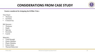 Mechanical Engineering Department 19
Factors considered for designing the B Pillar Trim :
Trim Panel :
• Thickness
• Geometry
• Connectivity
Rib Structure :
• Thickness
• Depth
• Spacing
• Geometry
• Layout
Materials :
• Yield Strength
• Elastic Modulus
• Plastic Modulus
• Failure Strain
• Thermal Behaviour
CONSIDERATIONS FROM CASE STUDY
09-06-2022
 