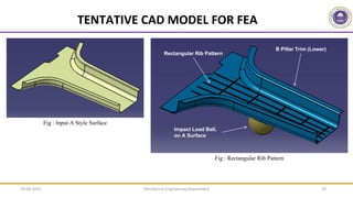 Mechanical Engineering Department 20
Fig : Rectangular Rib Pattern
TENTATIVE CAD MODEL FOR FEA
B Pillar Trim (Lower)
Rectangular Rib Pattern
Impact Load Ball,
on A Surface
Fig : Input A Style Surface
09-06-2022
 