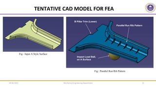 Mechanical Engineering Department 21
Fig : Parallel Run Rib Pattern
B Pillar Trim (Lower)
Parallel Run Rib Pattern
Impact Load Ball,
on A Surface
Fig : Input A Style Surface
TENTATIVE CAD MODEL FOR FEA
09-06-2022
 