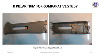 Mechanical Engineering Department 23
Fig : B Pillar Upper : Ertiga (3 Star Model)
Parallel Run Rib Pattern
Impact Load Ball,
on A Surface
B PILLAR TRIM FOR COMPARATIVE STUDY
09-06-2022
 