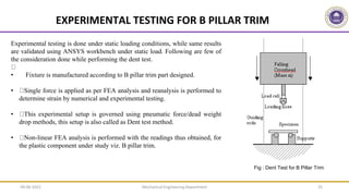 Mechanical Engineering Department 25
EXPERIMENTAL TESTING FOR B PILLAR TRIM
Experimental testing is done under static loading conditions, while same results
are validated using ANSYS workbench under static load. Following are few of
the consideration done while performing the dent test.
• Fixture is manufactured according to B pillar trim part designed.
• Single force is applied as per FEA analysis and reanalysis is performed to
determine strain by numerical and experimental testing.
• This experimental setup is governed using pneumatic force/dead weight
drop methods, this setup is also called as Dent test method.
• Non-linear FEA analysis is performed with the readings thus obtained, for
the plastic component under study viz. B pillar trim.
Fig : Dent Test for B Pillar Trim
09-06-2022
 