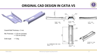 Mechanical Engineering Department 27
ORIGINAL CAD DESIGN IN CATIA V5
Overall Wall Thickness = 3 mm
Rib Thickness = 1.20 mm (at base)
= 1.00 mm (at top)
Draft angle = 1 Deg
09-06-2022
 