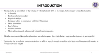 Mechanical Engineering Department 3
• Plastics make up almost half of the volume of vehicle but only 10% of its weight. Following are some of its benefits:
 Affordable
 Easily available in market
 Lighter in weight
 Increased safety in comparison with Steel/Aluminium
 More Sustainable
 Fuel efficient
 Weather resistant
 Meet safety standards when mixed with different composites
• Metallic components like steel or aluminium not only increases the weight, but are more costlier in terms of serviceability.
• Optimizing the best plastic component designs to achieve a good strength to weight ratio is the need in automobile market to
reduce overall car weight.
INTRODUCTION
09-06-2022
 