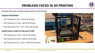 Mechanical Engineering Department 35
PROBLEMS FACED IN 3D PRINTING
Complex Geometry of Style surface part to be 3D Printed
Original CAD Model
• Part Thickness of 3mm - OK for 3D Printing
• Rib Thickness of 1.2mm - OK for 3D Printing
• Rib Thickness at Top : 1mm - OK for 3D Printing
Scaled down model (if reduced to half)
• Part Thickness of 1.5mm - OK for 3D Printing
• Rib Thickness of 0.6mm - NOK for 3D Printing
• Rib Thickness at Top : 0.5mm - NOK for 3D Printing
09-06-2022
 