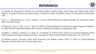 REFERENCES
[1] Xiaohui He, Dongmei Su, Wenchao Cai, Alexandra Pehlken, Guofang Zhang, Aimin Wang, and Jinsheng Xiao (2021).
Influence of material selection and product design on automotive vehicle recyclability. Article of Sustainability (Switzerland),
13(6).
[2] P, C. T., Dinesh Kumar, S., S, H. K., & Harti, J. I. (2021). FMVSS Head Crash Target Point Bp2 FEA Simulation Using B
Pillar Trim, IRE Journals.
[3] Zhang, M., Zhu, Z., Zeng, Y., Liu, J., & Hu, Z. (2020). Analytical Method for Evaluating the Impact Response of Stiffeners
in a Ship Side Shell Subjected to Bulbous Bow Collision. Mathematical Problems in Engineering, 2020.
[4] Sabah, F., Wahid, A., Kartouni, A., Chakir, H., & ELghorba, M. (2019). Failure analysis of acrylonitrile butadiene styrene
(ABS) materials and damage modeling by fracture. International Journal of Performability Engineering, 15(9), 2285–2293.
[5] Hideaki Arimoto, Tsuyoshi Yasuki, Kouji Kawamura and Masaaki Kondou (2018). A Study on Energy-Absorbing
Mechanism of Plastic Ribs, SAE Technical paper series.
Mechanical Engineering Department 36
09-06-2022
 