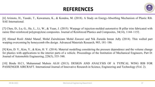 REFERENCES
[6] Arimoto, H., Yasuki, T., Kawamura, K., & Kondou, M. (2018). A Study on Energy-Absorbing Mechanism of Plastic Rib.
SAE International.
[7] Chen, D., Lu, G., He, L., Li, W., & Yuan, J. (2015). Warpage of injection-molded automotive B pillar trim fabricated with
ramie fiber-reinforced polypropylene composites. Journal of Reinforced Plastics and Composites, 34(14), 1144–1152.
[8] Ahmad Rosli Abdul Manaf, Mohd Zairulnizam Mohd Zawawi and Nik Zuraida Imran Adly (2014). Thin walled part
warping overcoming by honeycomb ribs design. Advanced Materials Research, 903, 181–186.
[9] Kim, D. Y., Kim, Y., & Kim, H. Y. (2014). Material modelling considering the pressure dependence and the volume change
for plastics with applications to the interior parts of a vehicle. Proceedings of the Institution of Mechanical Engineers, Part D:
Journal of Automobile Engineering, 228(5), 535–548.
[10] Bindu H.C1, Muhammad Muhsin Ali.H (2013). DESIGN AND ANALYSIS OF A TYPICAL WING RIB FOR
PASSENGER AIRCRAFT. International Journal of Innovative Research in Science, Engineering and Technology (Vol. 2).
Mechanical Engineering Department 37
09-06-2022
 