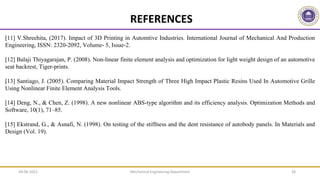 REFERENCES
[11] V.Shreehita, (2017). Impact of 3D Printing in Automtive Industries. International Journal of Mechanical And Production
Engineering, ISSN: 2320-2092, Volume- 5, Issue-2.
[12] Balaji Thiyagarajan, P. (2008). Non-linear finite element analysis and optimization for light weight design of an automotive
seat backrest, Tiger-prints.
[13] Santiago, J. (2005). Comparing Material Impact Strength of Three High Impact Plastic Resins Used In Automotive Grille
Using Nonlinear Finite Element Analysis Tools.
[14] Deng, N., & Chen, Z. (1998). A new nonlinear ABS-type algorithm and its efficiency analysis. Optimization Methods and
Software, 10(1), 71–85.
[15] Ekstrand, G., & Asnafi, N. (1998). On testing of the stiffness and the dent resistance of autobody panels. In Materials and
Design (Vol. 19).
Mechanical Engineering Department 38
09-06-2022
 