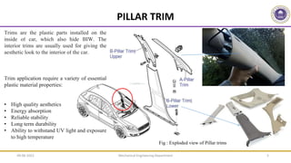 Mechanical Engineering Department 5
Trims are the plastic parts installed on the
inside of car, which also hide BIW. The
interior trims are usually used for giving the
aesthetic look to the interior of the car.
Trim application require a variety of essential
plastic material properties:
• High quality aesthetics
• Energy absorption
• Reliable stability
• Long term durability
• Ability to withstand UV light and exposure
to high temperature
PILLAR TRIM
Fig : Exploded view of Pillar trims
09-06-2022
 