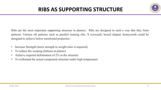 RIBS AS SUPPORTING STRUCTURE
Mechanical Engineering Department 8
Ribs are the most important supporting structure in plastics. Ribs are designed in such a way that they form
patterns. Various rib patterns such as parallel running ribs, X (crossed), boxed shaped, honeycomb could be
designed to achieve below mentioned properties :
• Increase Strength (more strength to weight ratio is required)
• To reduce the warping (failures in plastic)
• Achieve required deformation of 2% in the structure
• To withstand the actual component structure under high temperature
09-06-2022
 
