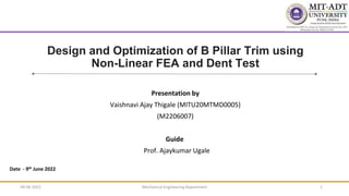 Design and Optimization of B Pillar Trim using
Non-Linear FEA and Dent Test
Presentation by
Vaishnavi Ajay Thigale (MITU20MTMD0005)
(M2206007)
Guide
Prof. Ajaykumar Ugale
Date - 9th June 2022
09-06-2022 Mechanical Engineering Department 1
 