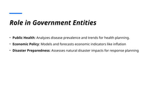 Role in Government Entities
• Public Health: Analyzes disease prevalence and trends for health planning.
• Economic Policy: Models and forecasts economic indicators like inflation
• Disaster Preparedness: Assesses natural disaster impacts for response planning
 
