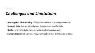 Challenges and Limitations
• Assumption of Normality: Often assumed but not always accurate
• Skewed Data: Issues with skewed distributions and fat tails
• Outliers: Sensitivity to extreme values affecting accuracy
• Sample Size: Small samples may not meet normal distribution criteria
 