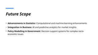 Future Scope
• Advancements in Statistics: Computational and machine learning enhancements
• Integration in Business: AI and predictive analytics for market insights
• Policy Modelling in Government: Decision support systems for complex socio-
economic issues
 