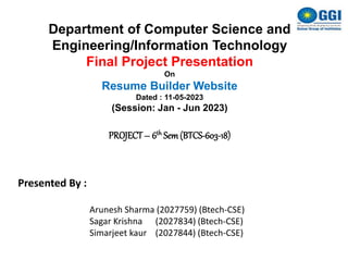 Department of Computer Science and
Engineering/Information Technology
Final Project Presentation
On
Resume Builder Website
Dated : 11-05-2023
(Session: Jan - Jun 2023)
PROJECT– 6th Sem(BTCS-603-18)
Presented By :
Arunesh Sharma (2027759) (Btech-CSE)
Sagar Krishna (2027834) (Btech-CSE)
Simarjeet kaur (2027844) (Btech-CSE)
 