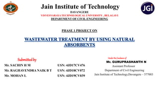 Jain Institute of Technology
DAVANGERE
VISVESVARAYA TECHNOLOGICAL UNIVERSITY , BELAGAVI
DEPARTMENT OF CIVIL ENGINEERING
PHASE 1 PROJECT ON
Submittedby
Mr. SACHIN H M USN: 4JD17CV476
Mr. RAGHAVENDRA NAIK B T USN: 4JD18CV072
Mr. MOHAN L USN: 4JD19CV039
Underthe Guidanceof
Mr. GURUPRASHANTH N
Assistant Professor
Department of Civil Engineering
Jain Institute of Technology,Davangere – 577003
WASTEWATER TREATMENT BY USING NATURAL
ABSORBENTS
 