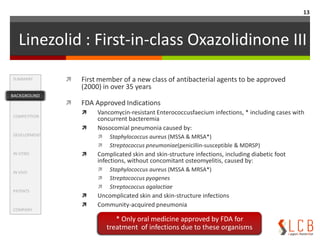 Linezolid : First-in-class Oxazolidinone IEffectiveness and safety in the treatment of G-positive bacteria infection (9studies with a total 2498 patients)Treatment success : No difference was observed between Lzd and VancomycinLinezolid was more effective than Vancomycin in skin and soft-tissue infectionsNo difference in treatment success for patients with bacterimia or pneumoniaMRSA-cSSTI (Complicatedskin and soft-tissue infection) (5studies with a total 2652 patients (Linezolid : 1361, Vancomycin : 1291))Microbiologicaleradication : favored the use of Linezolid over vancomycin.Mortality : No difference was observedHigher proportions of Linezolid Side-effect Diarrhea(119/1361 vs. 52/1291), nausea (102/1361 vs. 46/1291), thrombocytopenia (54/1121 vs. 8/1071)Higher proportions of Vancomycin Side-effect : Renal insufficiency(16/634 vs. 4/703)SummaryBackgroundCompetitionDevelopmentIn VitroIn vivoPatentsCompanyBACKGROUND11