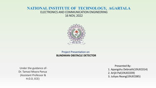 NATIONAL INSTITUTE OF TECHNOLOGY, AGARTALA
ELECTRONICS AND COMMUNICATION ENGINEERING
16 NOV, 2022
Project Presentation on
BLINDMAN OBSTACLE DETECTOR
Presented By-
1. Apangshu Debnath(19UEC014)
2. Arijit Pal(19UEC039)
3. Juliyas Reang(19UEC085)
Under the guidance of-
Dr. Tamasi Moyra Panua
(Assistant Professor &
H.O.D, ECE)
 